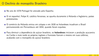 O Declínio do monopólio Brasileiro
No ano de 1578 Portugal foi anexado pela Espanha.
O rei espanhol, Felipe II, católico fervoroso, se opunha duramente à Holanda e Inglaterra, países
protestantes.
O comércio da Holanda entrou em colapso e em 1630 os holandeses invadiram o Brasil
permanecendo em Pernambuco até 1654, quando foram expulsos.
Para diminuir a dependência do açúcar brasileiro, os holandeses iniciaram a produção açucareira
no Caribe e mais tarde os próprios ingleses e franceses ﬁzeram o mesmo em suas colônias,
acabando com o monopólio do açúcar brasileiro.
Rodrigues, Clauber D. (UEMS) Origem e histórico da cana jan16 35 / 56
 