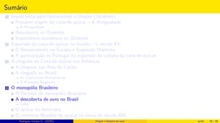 Sumário
1 Importância para Humanidade e Origem (Ocidente)
Provável origem da cana-de-açúcar – A Antiguidade
A Antiguidade
Descoberta no Ocidente
Importância econômica no Ocidente
2 Expansão da cana-de-açúcar no mundo – o século XV
O Renascimento na Europa e Expansão Marítima
A participação de Portugal na expansão da cultura da cana-de-açúcar
3 A chegada da Cana-de-açúcar nas Américas
A chegada nas ilhas do Caribe
A chegada no Brasil
As Capitanias Hereditárias
O Primeiro Engenho
4 O monopólio Brasileiro
O Declínio do monopólio Brasileiro
A descoberta de ouro no Brasil
Cuba
O açúcar da beterraba
O comércio Mundial de açúcar no início do século XIX
Histórico do desenvolvimento de novas tecnologiasRodrigues, Clauber D. (UEMS) Origem e histórico da cana jan16 36 / 56
 