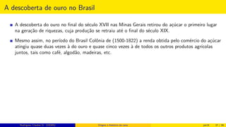 A descoberta de ouro no Brasil
A descoberta do ouro no ﬁnal do século XVII nas Minas Gerais retirou do açúcar o primeiro lugar
na geração de riquezas, cuja produção se retraiu até o ﬁnal do século XIX.
Mesmo assim, no período do Brasil Colônia de (1500-1822) a renda obtida pelo comércio do açúcar
atingiu quase duas vezes à do ouro e quase cinco vezes à de todos os outros produtos agrícolas
juntos, tais como café, algodão, madeiras, etc.
Rodrigues, Clauber D. (UEMS) Origem e histórico da cana jan16 37 / 56
 
