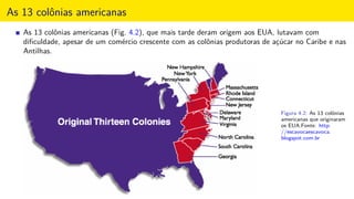 As 13 colônias americanas
As 13 colônias americanas (Fig. 4.2), que mais tarde deram origem aos EUA, lutavam com
diﬁculdade, apesar de um comércio crescente com as colônias produtoras de açúcar no Caribe e nas
Antilhas.
Figura 4.2: As 13 colônias
americanas que originaram
os EUA.Fonte: http:
//escavocaescavoca.
blogspot.com.br
 