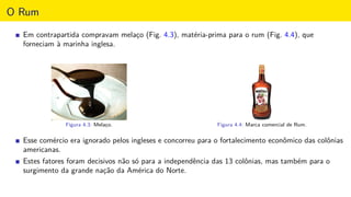 O Rum
Em contrapartida compravam melaço (Fig. 4.3), matéria-prima para o rum (Fig. 4.4), que
forneciam à marinha inglesa.
Figura 4.3: Melaço. Figura 4.4: Marca comercial de Rum.
Esse comércio era ignorado pelos ingleses e concorreu para o fortalecimento econômico das colônias
americanas.
Estes fatores foram decisivos não só para a independência das 13 colônias, mas também para o
surgimento da grande nação da América do Norte.
 