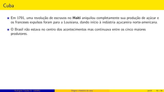 Cuba
Em 1791, uma revolução de escravos no Haiti aniquilou completamente sua produção de açúcar e
os franceses expulsos foram para a Louisiana, dando início à indústria açucareira norte-americana.
O Brasil não estava no centro dos acontecimentos mas continuava entre os cinco maiores
produtores.
Rodrigues, Clauber D. (UEMS) Origem e histórico da cana jan16 42 / 56
 