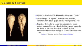 O açúcar da beterraba
No início do século XIX, Napoleão dominava a Europa.
Seus inimigos, os ingleses, promoveram o bloqueio
continental em 1806, graças ao seu maior poderio naval.
Impedido de receber o açúcar de suas colônias ou de
outros lugares além-mar, Napoleão incentivou a produção
de açúcar a partir da beterraba, graças à técnica
desenvolvida por Andrés Marggraf, químico prussiano, em
1747.
Figura 4.7: Beterraba sacarina. Fonte: www.wikipedia.pt
Rodrigues, Clauber D. (UEMS) Origem e histórico da cana jan16 45 / 56
 