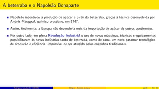 A beterraba e o Napoleão Bonaparte
Napoleão incentivou a produção de açúcar a partir da beterraba, graças à técnica desenvolvida por
Andrés Marggraf, químico prussiano, em 1747.
Assim, ﬁnalmente, a Europa não dependeria mais da importação de açúcar de outros continentes.
Por outro lado, em plena Revolução Industrial o uso de novas máquinas, técnicas e equipamentos
possibilitaram às novas indústrias tanto de beterraba, como de cana, um novo patamar tecnológico
de produção e eﬁciência, impossível de ser atingido pelos engenhos tradicionais.
Rodrigues, Clauber D. (UEMS) Origem e histórico da cana jan16 46 / 56
 