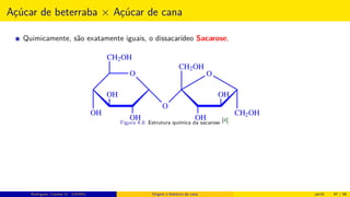 Açúcar de beterraba × Açúcar de cana
Quimicamente, são exatamente iguais, o dissacarídeo Sacarose.
O
CH2OH
OH
OH
OH
O
CH2OH
OH
OH
CH2OH
O
Figura 4.8: Estrutura química da sacarose [4].
Rodrigues, Clauber D. (UEMS) Origem e histórico da cana jan16 47 / 56
 