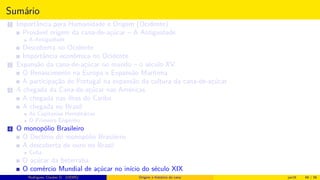 Sumário
1 Importância para Humanidade e Origem (Ocidente)
Provável origem da cana-de-açúcar – A Antiguidade
A Antiguidade
Descoberta no Ocidente
Importância econômica no Ocidente
2 Expansão da cana-de-açúcar no mundo – o século XV
O Renascimento na Europa e Expansão Marítima
A participação de Portugal na expansão da cultura da cana-de-açúcar
3 A chegada da Cana-de-açúcar nas Américas
A chegada nas ilhas do Caribe
A chegada no Brasil
As Capitanias Hereditárias
O Primeiro Engenho
4 O monopólio Brasileiro
O Declínio do monopólio Brasileiro
A descoberta de ouro no Brasil
Cuba
O açúcar da beterraba
O comércio Mundial de açúcar no início do século XIX
Histórico do desenvolvimento de novas tecnologiasRodrigues, Clauber D. (UEMS) Origem e histórico da cana jan16 48 / 56
 