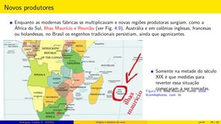 Novos produtores
Enquanto as modernas fábricas se multiplicavam e novas regiões produtoras surgiam, como a
África do Sul, Ilhas Maurício e Reunião (ver Fig. 4.9), Austrália e em colônias inglesas, francesas
ou holandesas, no Brasil os engenhos tradicionais persistiam, ainda que agonizantes.
Somente na metade do século
XIX é que medidas para
reverter essa situação
começaram a ser tomadas.Figura 4.9: Ilhas Maurício. Fonte: www.
licumbiphotos. com. br
Rodrigues, Clauber D. (UEMS) Origem e histórico da cana jan16 49 / 56
 