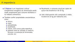 A importância
O Açúcar é um importante e eﬁcaz
complemento energético da alimentação sendo
usado amplamente para consumo doméstico e
na indústria alimentícia.
Também conferi propriedades características
como:
textura,
corpo,
palatabilidade,
estabilidade,
volume, entre outras ações especíﬁcas,
podendo ainda ser utilizado na medicina,
fármacos, na produção de fermentados,
concreto, etc.
Atualmente, o consumo anual per capita de
açúcar dos brasileiros é de 52 kg,
valor relativamente alto comparado à média
mundial de 22 kg por habitante/ano.
Rodrigues, Clauber D. (UEMS) Origem e histórico da cana jan16 5 / 56
 