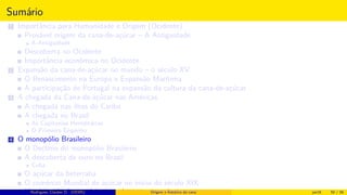 Sumário
1 Importância para Humanidade e Origem (Ocidente)
Provável origem da cana-de-açúcar – A Antiguidade
A Antiguidade
Descoberta no Ocidente
Importância econômica no Ocidente
2 Expansão da cana-de-açúcar no mundo – o século XV
O Renascimento na Europa e Expansão Marítima
A participação de Portugal na expansão da cultura da cana-de-açúcar
3 A chegada da Cana-de-açúcar nas Américas
A chegada nas ilhas do Caribe
A chegada no Brasil
As Capitanias Hereditárias
O Primeiro Engenho
4 O monopólio Brasileiro
O Declínio do monopólio Brasileiro
A descoberta de ouro no Brasil
Cuba
O açúcar da beterraba
O comércio Mundial de açúcar no início do século XIX
Histórico do desenvolvimento de novas tecnologiasRodrigues, Clauber D. (UEMS) Origem e histórico da cana jan16 50 / 56
 
