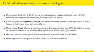 Histórico do desenvolvimento de novas tecnologias
O imperador do Brasil, D. Pedro II, era um entusiasta das novas tecnologias e em 1857 foi
elaborado um programa de modernização da produção de açúcar.
Assim surgiram os Engenhos Centrais, que deveriam somente moer a cana e processar o açúcar,
ﬁcando o cultivo por conta dos fornecedores.
Nessa época, Cuba liderava a produção mundial de açúcar de cana com 25% do total e o açúcar
de beterraba produzido no Europa e EUA signiﬁcavam 36% da produção mundial.
O Brasil contribuía com apenas 5% de um total de 2.640.000 toneladas em 1874.
Foram aprovados 87 Engenhos Centrais, mas só 12 foram implantados.
Rodrigues, Clauber D. (UEMS) Origem e histórico da cana jan16 51 / 56
 