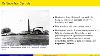 Os Engenhos Centrais
Figura 4.10: Usina Paraiso, Campos dos Goytacazes/RJ, um típico
exemplo de Engenho Central. Fonte: http://sapientias. blogspot.
com.br
O primeiro deles, Quissamã, na região de
Campos, entrou em operação em 1877 e
funcionou até 2003.
Mas a maioria não teve a mesma sorte.
O desconhecimento dos novos equipamentos, a
falta de interesse dos fornecedores, que
preferiam produzir aguardente ou mesmo
açúcar pelos velhos métodos, e outras
diﬁculdades, contribuiu para a derrocada dos
Engenhos Centrais.
Rodrigues, Clauber D. (UEMS) Origem e histórico da cana jan16 52 / 56
 
