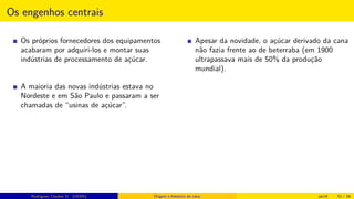Os engenhos centrais
Os próprios fornecedores dos equipamentos
acabaram por adquiri-los e montar suas
indústrias de processamento de açúcar.
A maioria das novas indústrias estava no
Nordeste e em São Paulo e passaram a ser
chamadas de “usinas de açúcar”.
Apesar da novidade, o açúcar derivado da cana
não fazia frente ao de beterraba (em 1900
ultrapassava mais de 50% da produção
mundial).
Rodrigues, Clauber D. (UEMS) Origem e histórico da cana jan16 53 / 56
 