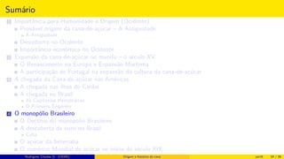 Sumário
1 Importância para Humanidade e Origem (Ocidente)
Provável origem da cana-de-açúcar – A Antiguidade
A Antiguidade
Descoberta no Ocidente
Importância econômica no Ocidente
2 Expansão da cana-de-açúcar no mundo – o século XV
O Renascimento na Europa e Expansão Marítima
A participação de Portugal na expansão da cultura da cana-de-açúcar
3 A chegada da Cana-de-açúcar nas Américas
A chegada nas ilhas do Caribe
A chegada no Brasil
As Capitanias Hereditárias
O Primeiro Engenho
4 O monopólio Brasileiro
O Declínio do monopólio Brasileiro
A descoberta de ouro no Brasil
Cuba
O açúcar da beterraba
O comércio Mundial de açúcar no início do século XIX
Histórico do desenvolvimento de novas tecnologiasRodrigues, Clauber D. (UEMS) Origem e histórico da cana jan16 54 / 56
 