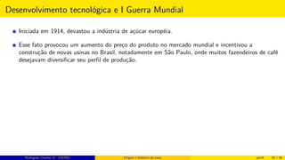 Desenvolvimento tecnológica e I Guerra Mundial
Iniciada em 1914, devastou a indústria de açúcar européia.
Esse fato provocou um aumento do preço do produto no mercado mundial e incentivou a
construção de novas usinas no Brasil, notadamente em São Paulo, onde muitos fazendeiros de café
desejavam diversiﬁcar seu perﬁl de produção.
Rodrigues, Clauber D. (UEMS) Origem e histórico da cana jan16 55 / 56
 