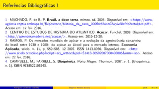 Referências Bibliográﬁcas I
1 MACHADO, F. de B. P. Brasil, a doce terra. mimeo, sd, 2004. Disponível em: <https://www.
agencia.cnptia.embrapa.br/Repositorio/historia_da_cana_000fhc62u4b02wyiv80efhb2attuk4ec.pdf>.
Acesso em: 17 fev. 2016.
2 CENTRO DE ESTUDOS DE HISTóRIA DO ATLâNTICO. Açúcar. Funchal, 2009. Disponível em:
<http://aprenderamadeira.net/acucar/>. Acesso em: 2016-12-28.
3 RAMOS, P. Os mercados mundiais de açúcar e a evolução da agroindústria canavieira
do brasil entre 1930 e 1980: do açúcar ao álcool para o mercado interno. Economia
Aplicada, scielo, v. 11, p. 559–585, 12 2007. ISSN 1413-8050. Disponível em: <http:
//www.scielo.br/scielo.php?script=sci_arttext&pid=S1413-80502007000400006&nrm=iso>. Acesso
em: 22 fev. 2016.
4 CAMPBELL, M.; FARRELL, S. Bioquímica. Porto Alegre: Thomson, 2007. v. 1. (Bioquímica,
v. 1). ISBN 9788522105243.
Rodrigues, Clauber D. (UEMS) Origem e histórico da cana jan16 56 / 56
 