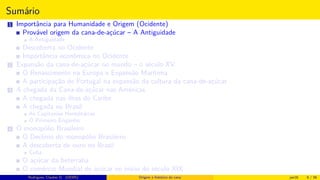 Sumário
1 Importância para Humanidade e Origem (Ocidente)
Provável origem da cana-de-açúcar – A Antiguidade
A Antiguidade
Descoberta no Ocidente
Importância econômica no Ocidente
2 Expansão da cana-de-açúcar no mundo – o século XV
O Renascimento na Europa e Expansão Marítima
A participação de Portugal na expansão da cultura da cana-de-açúcar
3 A chegada da Cana-de-açúcar nas Américas
A chegada nas ilhas do Caribe
A chegada no Brasil
As Capitanias Hereditárias
O Primeiro Engenho
4 O monopólio Brasileiro
O Declínio do monopólio Brasileiro
A descoberta de ouro no Brasil
Cuba
O açúcar da beterraba
O comércio Mundial de açúcar no início do século XIX
Histórico do desenvolvimento de novas tecnologiasRodrigues, Clauber D. (UEMS) Origem e histórico da cana jan16 6 / 56
 