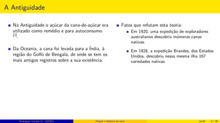 A Antiguidade
Na Antiguidade o açúcar da cana-de-açúcar era
utilizado como remédio e para autoconsumo
[3]
.
Da Oceania, a cana foi levada para a Índia, à
região do Golfo de Bengala, de onde se tem os
mais antigos registros sobre a sua existência.
Fatos que refutam esta teoria:
Em 1920, uma expedição de exploradores
australianos descobriu inúmeras canas
nativas.
Em 1928, a expedição Brandes, dos Estados
Unidos, descobriu nessa mesma ilha 167
variedades nativas.
Rodrigues, Clauber D. (UEMS) Origem e histórico da cana jan16 9 / 56
 