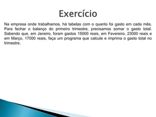 Exercício
Na empresa onde trabalhamos, há tabelas com o quanto foi gasto em cada mês.
Para fechar o balanço do primeiro trimestre, precisamos somar o gasto total.
Sabendo que, em Janeiro, foram gastos 15000 reais, em Fevereiro, 23000 reais e
em Março, 17000 reais, faça um programa que calcule e imprima o gasto total no
trimestre.
 