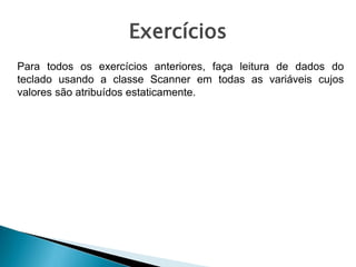 Exercícios
Para todos os exercícios anteriores, faça leitura de dados do
teclado usando a classe Scanner em todas as variáveis cujos
valores são atribuídos estaticamente.
 