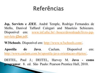 Jsp, Servlets e J2EE. André Temple, Rodrigo Fernandes de
Mello, Danival Taffarel Calegari and Maurício Schiezaro.
Disponível em: www.inf.ufsc.br/~bosco/downloads/livro-jsp-
servlets-j2ee.pdf.
W3Schools. Disponível em: http://www.w3schools.com/.
Apostila de Java. Caelum. Disponível em:
http://www.caelum.com.br/apostila-java-orientacao-objetos/.
DEITEL, Paul J.; DEITEL, Harvey M. Java - como
programar. 8. ed. São Paulo: Pearson Prentice Hall, 2010.
Referências
 