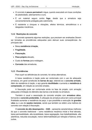 USP – EESC – Dep. Eng. de Estruturas Introdução5
• O concreto é pouco permeável à água, quando executado em boas condições
de plasticidade, adensamento e cura.
• É um material seguro contra fogo, desde que a armadura seja
convenientemente protegida pelo cobrimento.
• É resistente a choques e vibrações, efeitos térmicos, atmosféricos e a
desgastes mecânicos.
1.2.2 Restrições do concreto
O concreto apresenta algumas restrições, que precisam ser analisadas Devem
ser tomadas as providências adequadas para atenuar suas conseqüências. As
principais são:
• Baixa resistência à tração,
• Fragilidade,
• Fissuração,
• Peso próprio elevado,
• Custo de formas para moldagem,
• Corrosão das armaduras.
1.2.3 Providências
Para suprir as deficiências do concreto, há várias alternativas.
A baixa resistência à tração pode ser contornada com o uso de adequada
armadura, em geral constituída de barras de aço, obtendo-se o concreto armado.
Além de resistência à tração, o aço garante ductilidade e aumenta a resistência à
compressão, em relação ao concreto simples.
A fissuração pode ser contornada ainda na fase de projeto, com armação
adequada e limitação do diâmetro das barras e da tensão na armadura.
Também é usual a associação do concreto simples com armadura ativa,
formando o concreto protendido. A utilização de armadura ativa tem como principal
finalidade aumentar a resistência da peça, o que possibilita a execução de grandes
vãos ou o uso de seções menores, sendo que também se obtém uma melhora do
concreto com relação à fissuração.
O concreto de alto desempenho – CAD – apresenta características melhores
do que o concreto tradicional – como resistência mecânica inicial e final elevada,
baixa permeabilidade, alta durabilidade, baixa segregação, boa trabalhabilidade, alta
aderência, reduzida exsudação, menor deformabilidade por retração e fluência, entre
outras.
 
