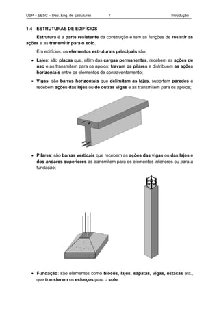 USP – EESC – Dep. Eng. de Estruturas Introdução7
1.4 ESTRUTURAS DE EDIFÍCIOS
Estrutura é a parte resistente da construção e tem as funções de resistir as
ações e as transmitir para o solo.
Em edifícios, os elementos estruturais principais são:
• Lajes: são placas que, além das cargas permanentes, recebem as ações de
uso e as transmitem para os apoios; travam os pilares e distribuem as ações
horizontais entre os elementos de contraventamento;
• Vigas: são barras horizontais que delimitam as lajes, suportam paredes e
recebem ações das lajes ou de outras vigas e as transmitem para os apoios;
• Pilares: são barras verticais que recebem as ações das vigas ou das lajes e
dos andares superiores as transmitem para os elementos inferiores ou para a
fundação;
• Fundação: são elementos como blocos, lajes, sapatas, vigas, estacas etc.,
que transferem os esforços para o solo.
 