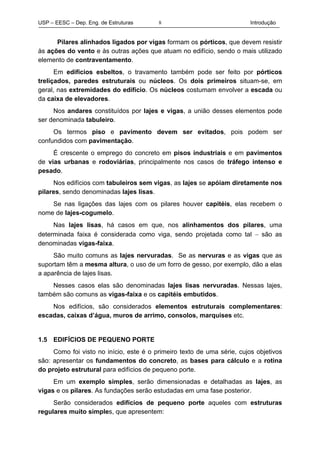 USP – EESC – Dep. Eng. de Estruturas Introdução8
Pilares alinhados ligados por vigas formam os pórticos, que devem resistir
às ações do vento e às outras ações que atuam no edifício, sendo o mais utilizado
elemento de contraventamento.
Em edifícios esbeltos, o travamento também pode ser feito por pórticos
treliçados, paredes estruturais ou núcleos. Os dois primeiros situam-se, em
geral, nas extremidades do edifício. Os núcleos costumam envolver a escada ou
da caixa de elevadores.
Nos andares constituídos por lajes e vigas, a união desses elementos pode
ser denominada tabuleiro.
Os termos piso e pavimento devem ser evitados, pois podem ser
confundidos com pavimentação.
É crescente o emprego do concreto em pisos industriais e em pavimentos
de vias urbanas e rodoviárias, principalmente nos casos de tráfego intenso e
pesado.
Nos edifícios com tabuleiros sem vigas, as lajes se apóiam diretamente nos
pilares, sendo denominadas lajes lisas.
Se nas ligações das lajes com os pilares houver capitéis, elas recebem o
nome de lajes-cogumelo.
Nas lajes lisas, há casos em que, nos alinhamentos dos pilares, uma
determinada faixa é considerada como viga, sendo projetada como tal − são as
denominadas vigas-faixa.
São muito comuns as lajes nervuradas. Se as nervuras e as vigas que as
suportam têm a mesma altura, o uso de um forro de gesso, por exemplo, dão a elas
a aparência de lajes lisas.
Nesses casos elas são denominadas lajes lisas nervuradas. Nessas lajes,
também são comuns as vigas-faixa e os capitéis embutidos.
Nos edifícios, são considerados elementos estruturais complementares:
escadas, caixas d’água, muros de arrimo, consolos, marquises etc.
1.5 EDIFÍCIOS DE PEQUENO PORTE
Como foi visto no início, este é o primeiro texto de uma série, cujos objetivos
são: apresentar os fundamentos do concreto, as bases para cálculo e a rotina
do projeto estrutural para edifícios de pequeno porte.
Em um exemplo simples, serão dimensionadas e detalhadas as lajes, as
vigas e os pilares. As fundações serão estudadas em uma fase posterior.
Serão considerados edifícios de pequeno porte aqueles com estruturas
regulares muito simples, que apresentem:
 