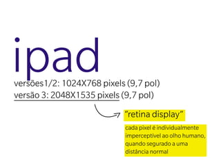 ipad
versões1/2: 1024X768 pixels (9,7 pol)
versão 3: 2048X1535 pixels (9,7 pol)
                            “retina display”
                            cada pixel é individualmente
                            imperceptível ao olho humano,
                            quando segurado a uma
                            distância normal
 