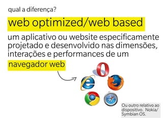 qual a diferença?

web optimized/web based
um aplicativo ou website especiﬁcamente
projetado e desenvolvido nas dimensões,
interações e performances de um
navegador web



                             Ou outro relativo ao
                             dispositivo. Nokia/
                             Symbian OS.
 