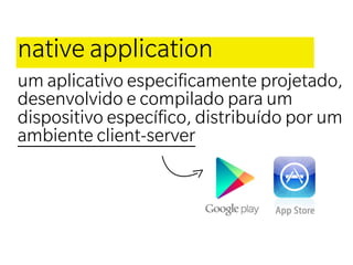 native application
um aplicativo especiﬁcamente projetado,
desenvolvido e compilado para um
dispositivo especíﬁco, distribuído por um
ambiente client-server
 