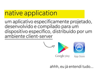 native application
um aplicativo especiﬁcamente projetado,
desenvolvido e compilado para um
dispositivo especíﬁco, distribuído por um
ambiente client-server




                     ahhh, eu já entendi tudo...
 
