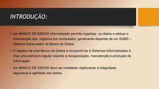INTRODUÇÃO:
• Um BANCO DE DADOS informatizado permite organizar os dados e efetuar a
manutenção dos registros por computador, geralmente depende de um SGBD –
Sistema Gerenciador de Banco de Dados
• O objetivo de criar Banco de Dados e incorporá-los à Sistemas Informatizados é
criar uma estrutura regular visando a reorganização, manutenção e produção de
informação.
• Um BANCO DE DADOS deve ser modelado objetivando a integridade,
segurança e agilidade dos dados.
 