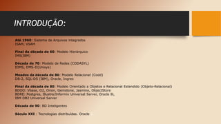 INTRODUÇÃO:
Até 1960: Sistema de Arquivos integrados
ISAM, VSAM
Final da década de 60: Modelo Hierárquico
IMS(IBM)
Década de 70: Modelo de Redes (CODASYL)
IDMS, DMS-II(Unisys)
Meados da década de 80: Modelo Relacional (Codd)
DB-2, SQL-DS (IBM), Oracle, Ingres
Final da década de 80: Modelo Orientado a Objetos e Relacional Estendido (Objeto-Relacional)
BDOO: Vbase, O2, Orion, Gemstone, Jasmine, ObjectStore
BDRE: Postgres, Illustra/Informix Universal Server, Oracle 8i,
IBM DB2 Universal Server
Década de 90: BD Inteligentes
Século XXI : Tecnologias distribuídas. Oracle 1
 