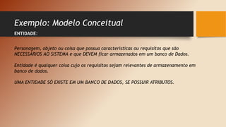 Exemplo: Modelo Conceitual
ENTIDADE:
Personagem, objeto ou coisa que possua características ou requisitos que são
NECESSÁRIOS AO SISTEMA e que DEVEM ficar armazenados em um banco de Dados.
Entidade é qualquer coisa cujo os requisitos sejam relevantes de armazenamento em
banco de dados.
UMA ENTIDADE SÓ EXISTE EM UM BANCO DE DADOS, SE POSSUIR ATRIBUTOS.
 