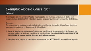 Exemplo: Modelo Conceitual
ENTIDADE:
As entidades devem ser identificadas e catalogadas por meio de conjuntos de dados com
características SEMELHANTES e também quanto ao papel que interpretam dentro do Sistema.
Exemplo:
Em uma escola os professores são cadastrados pelo Nome e formação, já os alunos fornecem
seus nomes, endereços e documento de identidade.
1. Deve-se analisar se todos os professores que participarão desse negócio, irão fornecer os
mesmos dados. Se positivo, considera-se que Professor é um CONJUNTO COM ELEMENTOS
EM COMUM. A mesma análise deve ser aplicada para aluno.
2. Verificar se os conjuntos identificados realmente são NECESSÁRIOS ao modelo de negócio.
 