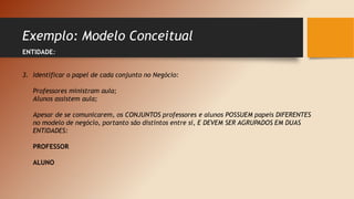 Exemplo: Modelo Conceitual
ENTIDADE:
3. Identificar o papel de cada conjunto no Negócio:
Professores ministram aula;
Alunos assistem aula;
Apesar de se comunicarem, os CONJUNTOS professores e alunos POSSUEM papeis DIFERENTES
no modelo de negócio, portanto são distintos entre si, E DEVEM SER AGRUPADOS EM DUAS
ENTIDADES:
PROFESSOR
ALUNO
 