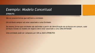 Exemplo: Modelo Conceitual
ATRIBUTO:
São as características que definem a entidade.
Um atributo sempre vai estar associado a uma Entidade.
Da mesma forma que entidades são definidas a partir da identificação de atributos em comum, cada
atributo listado no modelo de negócio deve estar associado a uma UMA ENTIDADE.
Uma entidade pode ser composta por UM ou MAIS ATRIBUTOS
 
