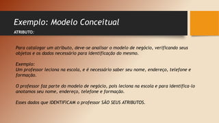 Exemplo: Modelo Conceitual
ATRIBUTO:
Para catalogar um atributo, deve-se analisar o modelo de negócio, verificando seus
objetos e os dados necessário para identificação do mesmo.
Exemplo:
Um professor leciona na escola, e é necessário saber seu nome, endereço, telefone e
formação.
O professor faz parte do modelo de negócio, pois leciona na escola e para identifica-lo
anotamos seu nome, endereço, telefone e formação.
Esses dados que IDENTIFICAM o professor SÃO SEUS ATRIBUTOS.
 