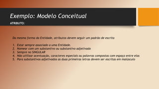 Exemplo: Modelo Conceitual
ATRIBUTO:
Da mesma forma da Entidade, atributos devem seguir um padrão de escrita
1. Estar sempre associado a uma Entidade.
2. Nomear com um substantivo ou substantivo adjetivado
3. Sempre no SINGULAR
4. Não utilizar acentuação, caracteres especiais ou palavras compostas com espaço entre elas
5. Para substantivos adjetivados as duas primeiras letras devem ser escritas em maiúsculo
 
