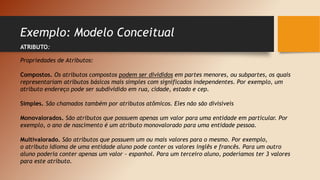Exemplo: Modelo Conceitual
ATRIBUTO:
Propriedades de Atributos:
Compostos. Os atributos compostos podem ser divididos em partes menores, ou subpartes, os quais
representariam atributos básicos mais simples com significados independentes. Por exemplo, um
atributo endereço pode ser subdividido em rua, cidade, estado e cep.
Simples. São chamados também por atributos atômicos. Eles não são divisíveis
Monovalorados. São atributos que possuem apenas um valor para uma entidade em particular. Por
exemplo, o ano de nascimento é um atributo monovalorado para uma entidade pessoa.
Multivalorado. São atributos que possuem um ou mais valores para o mesmo. Por exemplo,
o atributo idioma de uma entidade aluno pode conter os valores inglês e francês. Para um outro
aluno poderia conter apenas um valor - espanhol. Para um terceiro aluno, poderíamos ter 3 valores
para este atributo.
 