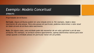 Exemplo: Modelo Conceitual
ATRIBUTO:
Propriedades de Atributos:
Derivado. Alguns atributos podem ter uma relação entre si. Por exemplo, idade e data-
nascimento de uma pessoa. Para uma pessoa em particular, podemos determinar o valor atual
de idade através do atributo data-nascimento.
Nulo. Em alguns casos, uma entidade pode não necessitar de um valor aplicável a um de seus
atributos. Por exemplo, no atributo número-apartamento, apenas definiremos valores para este
campo quando a entidade pessoa em particular morar em um prédio.
 
