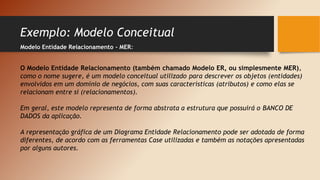 Exemplo: Modelo Conceitual
Modelo Entidade Relacionamento - MER:
O Modelo Entidade Relacionamento (também chamado Modelo ER, ou simplesmente MER),
como o nome sugere, é um modelo conceitual utilizado para descrever os objetos (entidades)
envolvidos em um domínio de negócios, com suas características (atributos) e como elas se
relacionam entre si (relacionamentos).
Em geral, este modelo representa de forma abstrata a estrutura que possuirá o BANCO DE
DADOS da aplicação.
A representação gráfica de um Diagrama Entidade Relacionamento pode ser adotada de forma
diferentes, de acordo com as ferramentas Case utilizadas e também as notações apresentadas
por alguns autores.
 