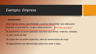 Exemplo: Empresa
• MINIMUNDO
Uma empresa iniciou suas atividades e precisa informatizar seus dados para
controlar os funcionários, cargos e departamentos.
Os funcionários ao serem admitidos informam seus nomes, endereço, telefone,
rg, cpf e nome da mãe.
Os cargos têm um salário específico, além da nomenclatura do cargo.
Os Departamento são diferenciados pelos seus nome e siglas.
Foco do projeto
 