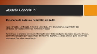 Modelo Conceitual
Dicionário de Dados ou Requisitos de Dados
Após a criação e verificação do modelo Conceitual, deve-se analisar as propriedades dos
atributos, para detalhamento do Dicionário de Dados.
Permite que os analistas obtenham informações sobre todos os objetos do modelo de forma textual,
contendo explicações por vezes difíceis de incluir no diagrama. É válido lembrar que o objetivo do
documento é ser claro e consistente.
 