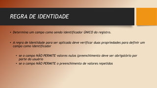 REGRA DE IDENTIDADE
• Determina um campo como sendo identificador ÚNICO do registro.
• A regra de Identidade para ser aplicada deve verificar duas propriedades para definir um
campo como identificador
• se o campo NÃO PERMITE valores nulos (preenchimento deve ser obrigatório por
parte do usuário
• se o campo NÃO PERMITE o preenchimento de valores repetidos
 