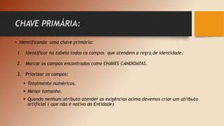 • Identificando uma chave primária:
1. Identificar na tabela todos os campos que atendem a regra de Identidade.
2. Marcar os campos encontrados como CHAVES CANDIDATAS.
3. Priorizar os campos:
 Totalmente numéricos.
 Menor tamanho.
 Quando nenhum atributo atender as exigências acima devemos criar um atributo
artificial ( que não é nativo da Entidade)
CHAVE PRIMÁRIA:
 