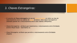 3. Chaves Estrangeiras:
• O conceito de Chave estrangeira em uso de banco de dados se refere ao tipo de
relacionamento entre as tabelas de dados do banco. Uma chave estrangeira é
chamada quando há o relacionamento entre duas tabelas (Wikipedia).
• Chaves Estrangeiras: atributo que implementa o relacionamento entre Entidades
(Centro Paula Souza – Informática 3).
• Chave Estrangeira: atributo que permite o relacionamento entre Entidades
(Angela)
 