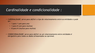 Cardinalidade e condicionalidade :
• CARDINALDIADE: serve para definir o tipo de relacionamento entre as entidades e pode
ser:
• 1 para 1 (um para um)
• 1 para N (um para muitos)
• N para N (muitos para muitos)
• CONDICIONALIDADE: serve para definir se um relacionamento entre entidades é
obrigatório para todos os dados armazenados ou opcional.
 