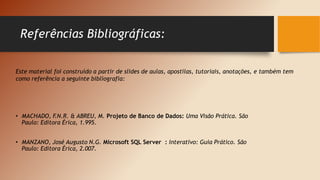 Referências Bibliográficas:
• MACHADO, F
.N.R. & ABREU, M. Projeto de Banco de Dados: Uma Visão Prática. São
Paulo: Editora Érica, 1.995.
• MANZANO, José Augusto N.G. Microsoft SQL Server : Interativo: Guia Prático. São
Paulo: Editora Érica, 2.007.
Este material foi construído a partir de slides de aulas, apostilas, tutoriais, anotações, e também tem
como referência a seguinte bibliografia:
 