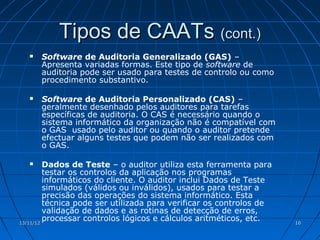 Tipos de CAATs (cont.)
     Software de Auditoria Generalizado (GAS) –
      Apresenta variadas formas. Este tipo de software de
      auditoria pode ser usado para testes de controlo ou como
      procedimento substantivo.

     Software de Auditoria Personalizado (CAS) –
      geralmente desenhado pelos auditores para tarefas
      específicas de auditoria. O CAS é necessário quando o
      sistema informático da organização não é compatível com
      o GAS usado pelo auditor ou quando o auditor pretende
      efectuar alguns testes que podem não ser realizados com
      o GAS.

        Dados de Teste – o auditor utiliza esta ferramenta para
         testar os controlos da aplicação nos programas
         informáticos do cliente. O auditor inclui Dados de Teste
         simulados (válidos ou inválidos), usados para testar a
         precisão das operações do sistema informático. Esta
         técnica pode ser utilizada para verificar os controlos de
         validação de dados e as rotinas de detecção de erros,
13/11/12
         processar controlos lógicos e cálculos aritméticos, etc.    10
 